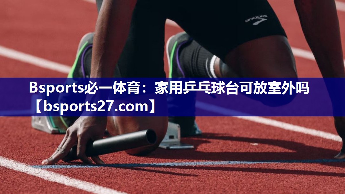 Bsports必一体育：家用乒乓球台可放室外吗